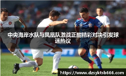 中央海岸水队与凤凰队激战正酣精彩对决引发球迷热议