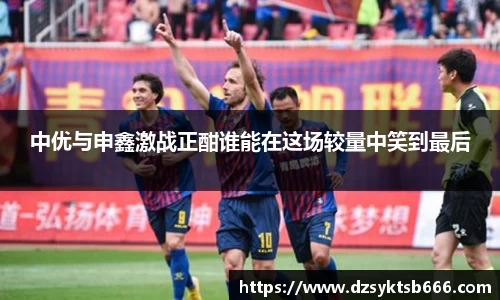 中优与申鑫激战正酣谁能在这场较量中笑到最后