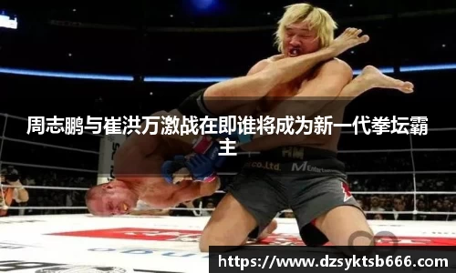 周志鹏与崔洪万激战在即谁将成为新一代拳坛霸主