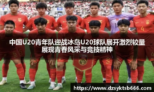 中国U20青年队迎战冰岛U20球队展开激烈较量展现青春风采与竞技精神