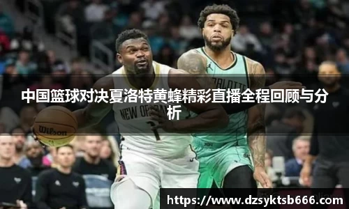 中国篮球对决夏洛特黄蜂精彩直播全程回顾与分析