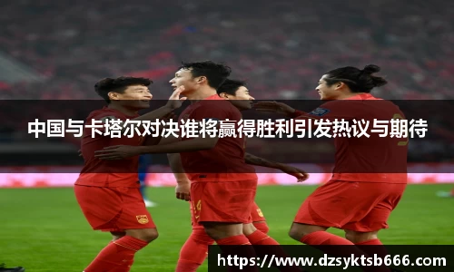 中国与卡塔尔对决谁将赢得胜利引发热议与期待