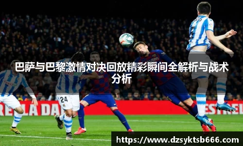 巴萨与巴黎激情对决回放精彩瞬间全解析与战术分析